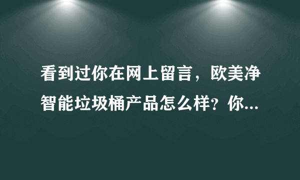 看到过你在网上留言，欧美净智能垃圾桶产品怎么样？你现在不知经营了没有？能否告知。