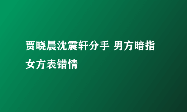 贾晓晨沈震轩分手 男方暗指女方表错情