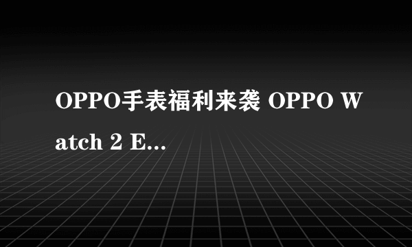 OPPO手表福利来袭 OPPO Watch 2 ECG版2299元起