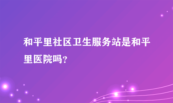 和平里社区卫生服务站是和平里医院吗？