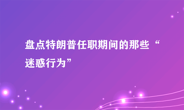 盘点特朗普任职期间的那些“迷惑行为”