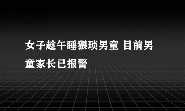 女子趁午睡猥琐男童 目前男童家长已报警