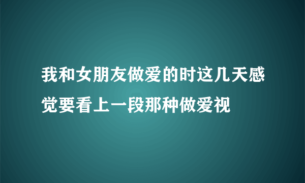 我和女朋友做爱的时这几天感觉要看上一段那种做爱视