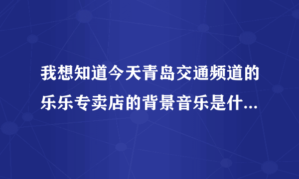 我想知道今天青岛交通频道的乐乐专卖店的背景音乐是什么名字？？？