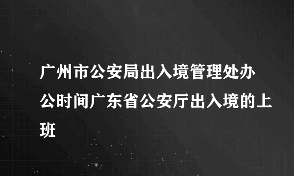 广州市公安局出入境管理处办公时间广东省公安厅出入境的上班