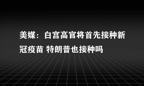 美媒：白宫高官将首先接种新冠疫苗 特朗普也接种吗