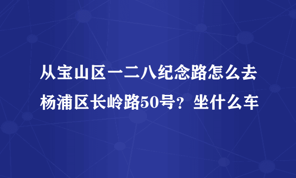 从宝山区一二八纪念路怎么去杨浦区长岭路50号？坐什么车