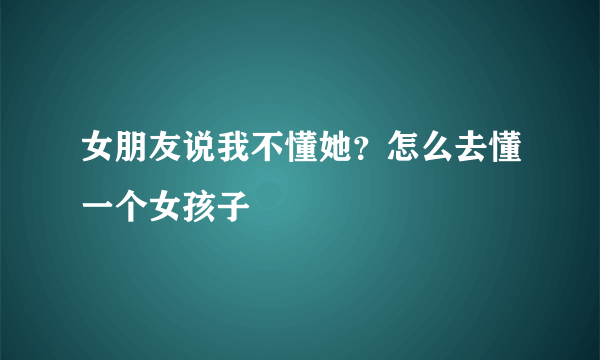 女朋友说我不懂她？怎么去懂一个女孩子