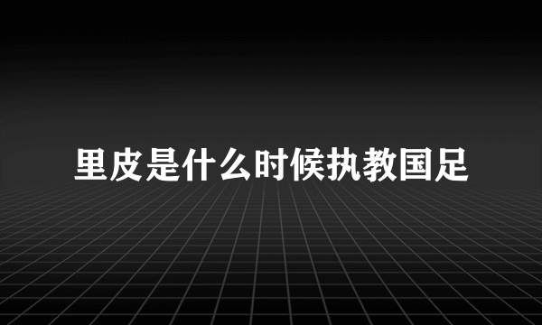 里皮是什么时候执教国足