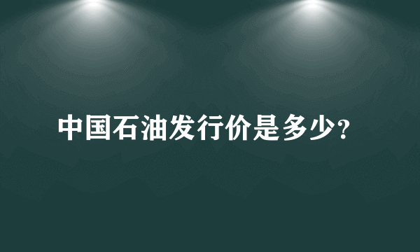 中国石油发行价是多少？