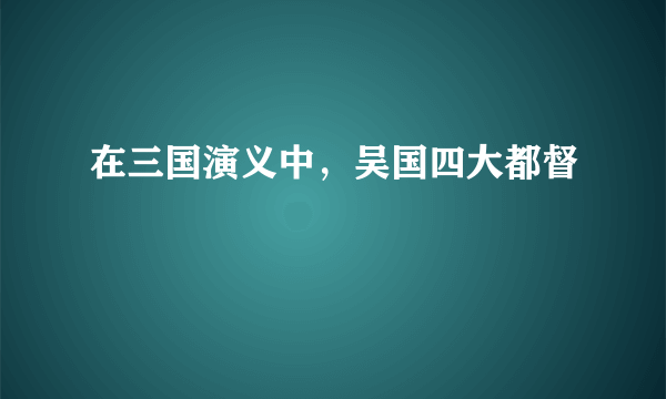 在三国演义中，吴国四大都督