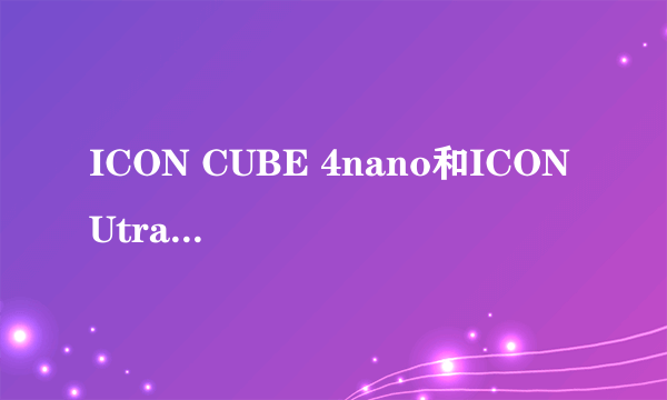 ICON CUBE 4nano和ICON Utrack Pro 我真不知道该怎么选了! 据说CUBE 4nano是新出的而Utrack Pro两年前出的