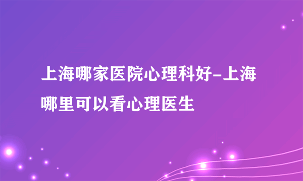 上海哪家医院心理科好-上海哪里可以看心理医生