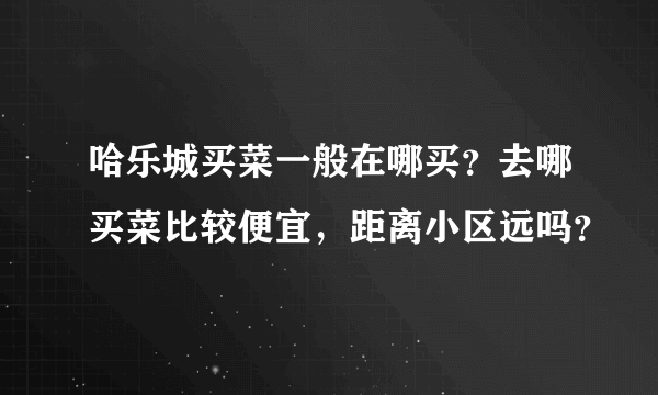 哈乐城买菜一般在哪买？去哪买菜比较便宜，距离小区远吗？