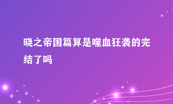 晓之帝国篇算是噬血狂袭的完结了吗