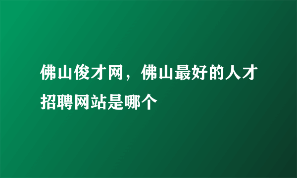 佛山俊才网，佛山最好的人才招聘网站是哪个