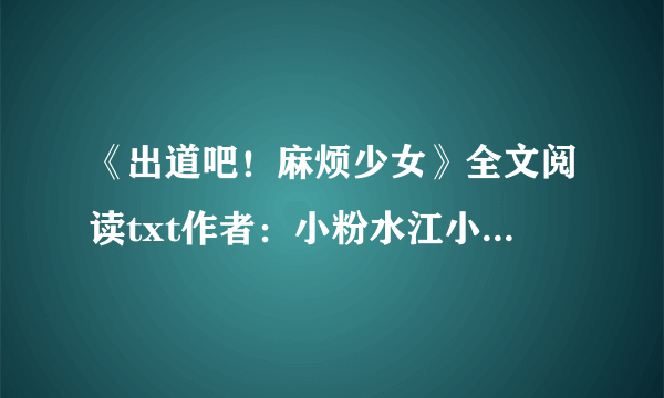 《出道吧！麻烦少女》全文阅读txt作者：小粉水江小落，邵年，周瑾