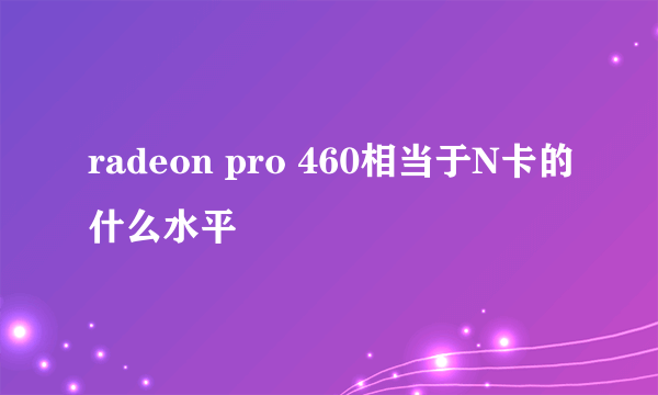 radeon pro 460相当于N卡的什么水平