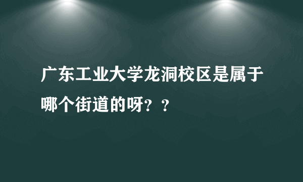 广东工业大学龙洞校区是属于哪个街道的呀？？