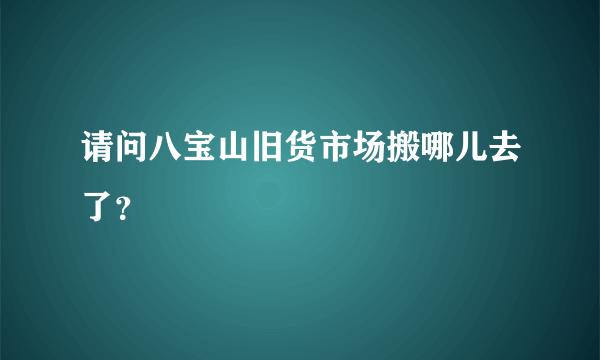 请问八宝山旧货市场搬哪儿去了？