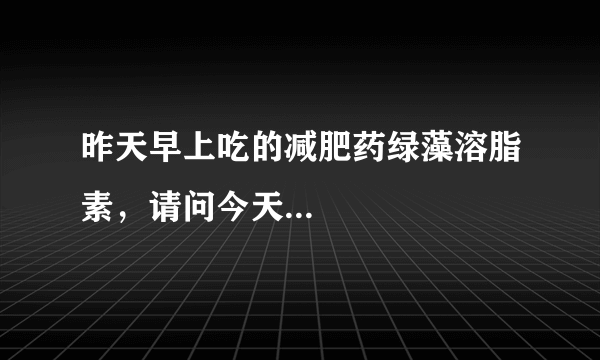 昨天早上吃的减肥药绿藻溶脂素，请问今天...