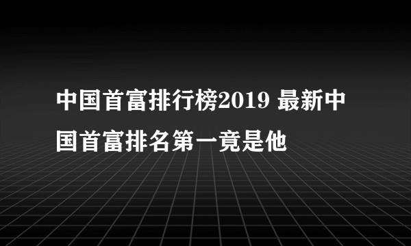 中国首富排行榜2019 最新中国首富排名第一竟是他