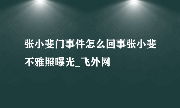 张小斐门事件怎么回事张小斐不雅照曝光_飞外网