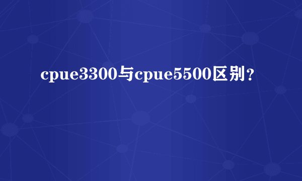 cpue3300与cpue5500区别？