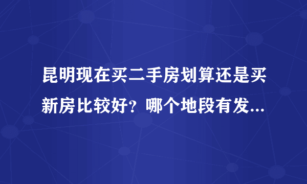 昆明现在买二手房划算还是买新房比较好？哪个地段有发展潜力？