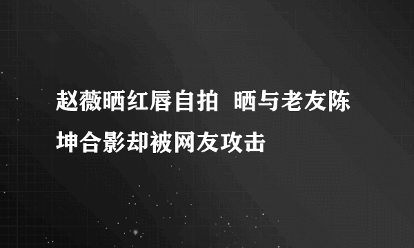 赵薇晒红唇自拍  晒与老友陈坤合影却被网友攻击