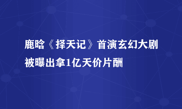 鹿晗《择天记》首演玄幻大剧被曝出拿1亿天价片酬