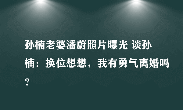 孙楠老婆潘蔚照片曝光 谈孙楠：换位想想，我有勇气离婚吗？