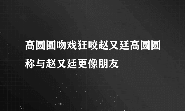 高圆圆吻戏狂咬赵又廷高圆圆称与赵又廷更像朋友