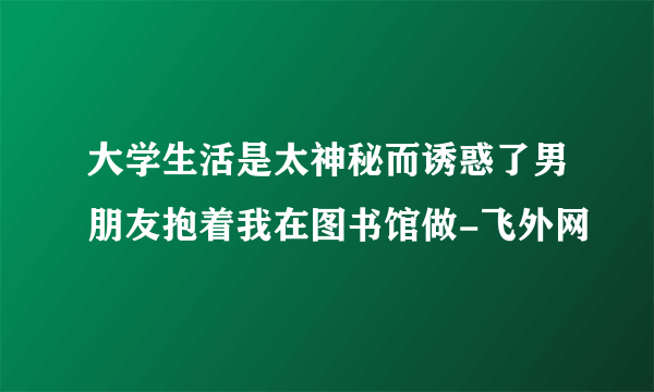 大学生活是太神秘而诱惑了男朋友抱着我在图书馆做-飞外网