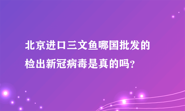 北京进口三文鱼哪国批发的 检出新冠病毒是真的吗？