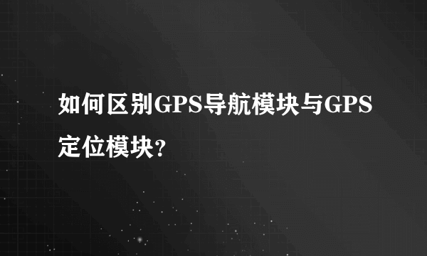 如何区别GPS导航模块与GPS定位模块？