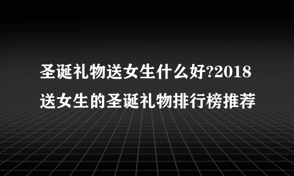 圣诞礼物送女生什么好?2018送女生的圣诞礼物排行榜推荐