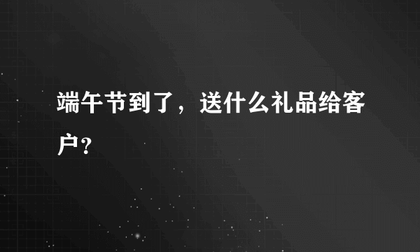 端午节到了，送什么礼品给客户？