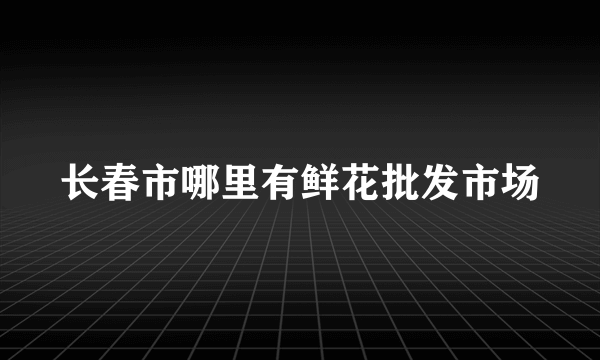 长春市哪里有鲜花批发市场