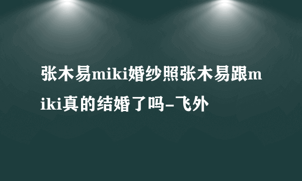 张木易miki婚纱照张木易跟miki真的结婚了吗-飞外