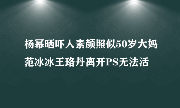 杨幂晒吓人素颜照似50岁大妈范冰冰王珞丹离开PS无法活