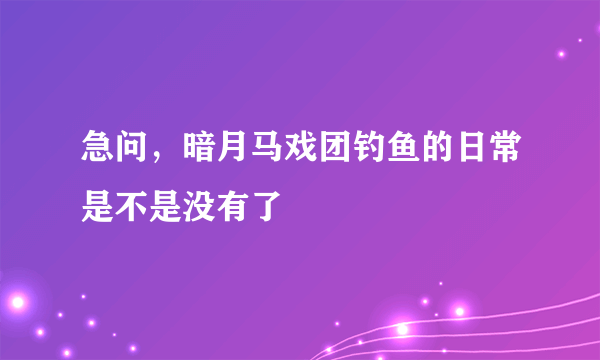 急问，暗月马戏团钓鱼的日常是不是没有了