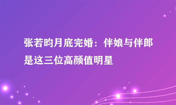 张若昀月底完婚：伴娘与伴郎是这三位高颜值明星