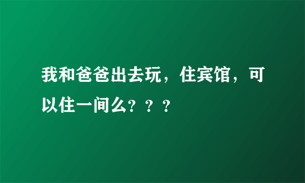 我和爸爸出去玩，住宾馆，可以住一间么？？？