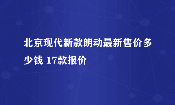 北京现代新款朗动最新售价多少钱 17款报价