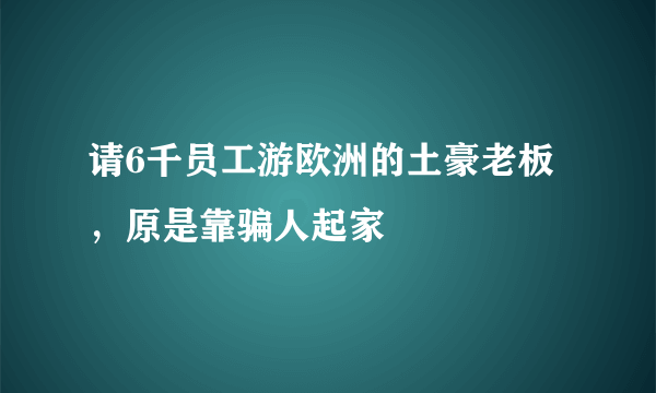 请6千员工游欧洲的土豪老板，原是靠骗人起家