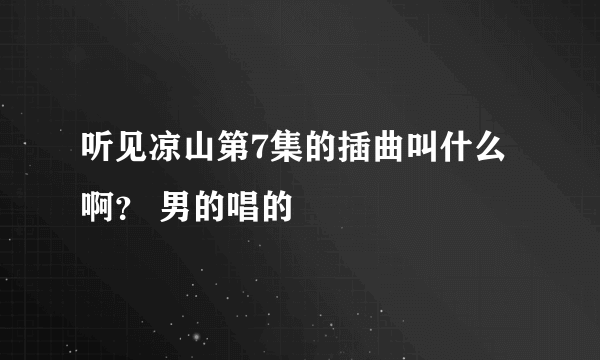 听见凉山第7集的插曲叫什么啊？ 男的唱的