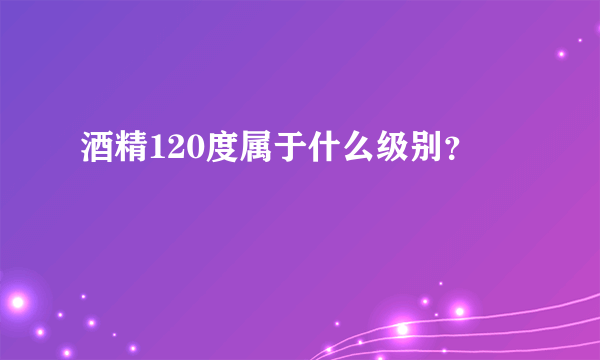 酒精120度属于什么级别？