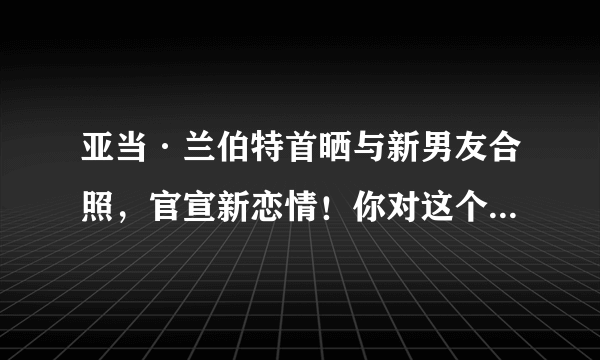 亚当·兰伯特首晒与新男友合照，官宣新恋情！你对这个男明星了解多少？