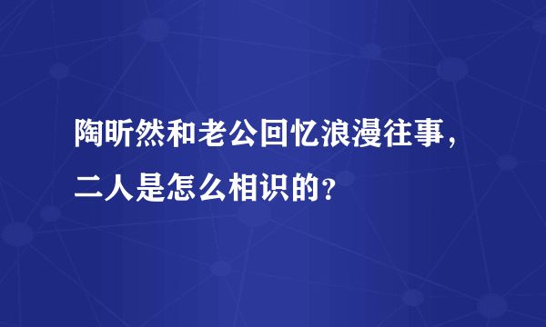 陶昕然和老公回忆浪漫往事，二人是怎么相识的？